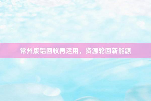 常州废铝回收再运用，资源轮回新能源