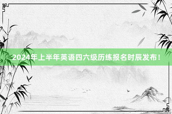2024年上半年英语四六级历练报名时辰发布！