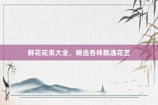 鲜花花束大全，精选各样飘逸花艺