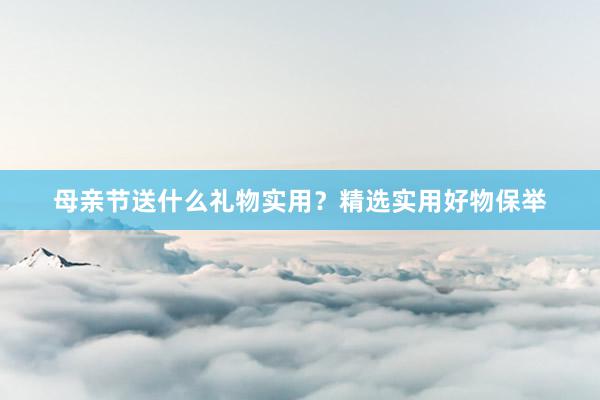 母亲节送什么礼物实用？精选实用好物保举