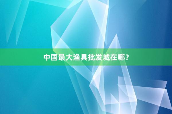 中国最大渔具批发城在哪？