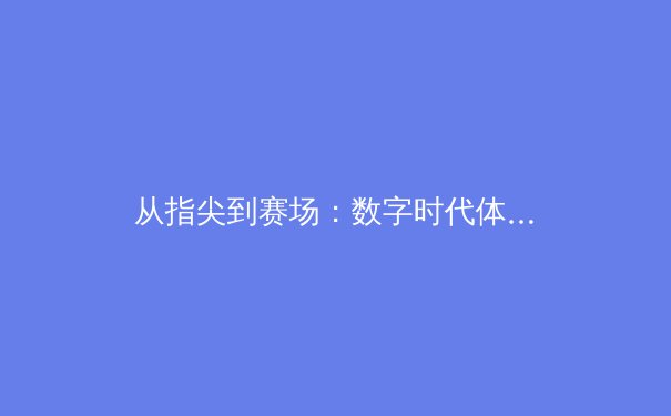从指尖到赛场：数字时代体育新闻的变革与未来竞技生态 - 2