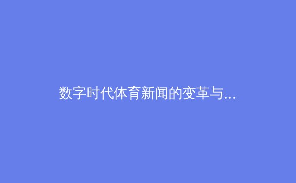 数字时代体育新闻的变革与坚守：从指尖触达未来赛场