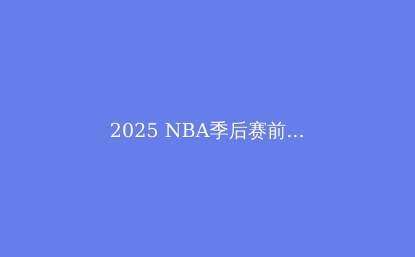2025 NBA季后赛前瞻：群雄逐鹿，谁将问鼎奥布莱恩杯？ - 4