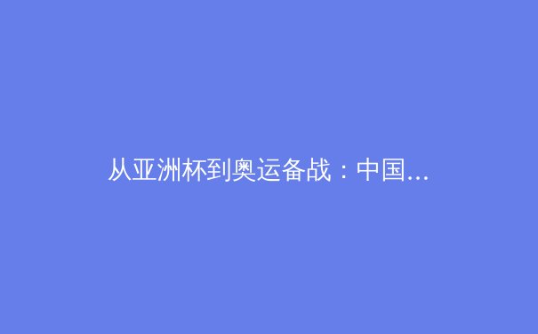 从亚洲杯到奥运备战：中国体育的转型阵痛与战略重构