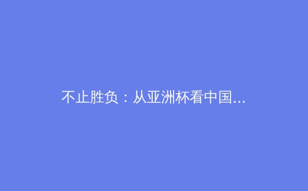 不止胜负：从亚洲杯看中国足球的结构性困境与未来曙光